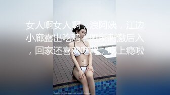 女人啊女人啊，浪阿姨，江边小廊露出吃鸡，厕所刺激后入，回家还喜欢吃鸡，吃上瘾啦！