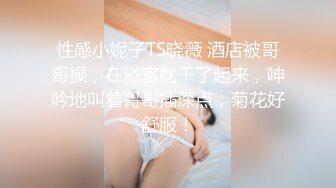 性感小妮子TS晓薇 酒店被哥哥操，在浴室就干了起来，呻吟地叫着哥哥插深点，菊花好舒服！