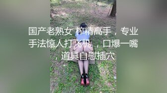 国产老熟女 榨精高手，专业手法惊人打飞机 ，口爆一嘴，道具自慰插穴