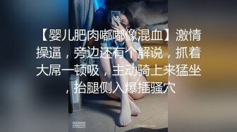 【婴儿肥肉嘟嘟像混血】激情操逼，旁边还有个解说，抓着大屌一顿吸，主动骑上来猛坐，抬腿侧入爆插骚穴