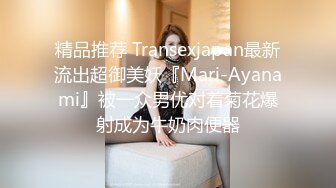 精品推荐 Transexjapan最新流出超御美妖『Mari-Ayanami』被一众男优对着菊花爆射成为牛奶肉便器