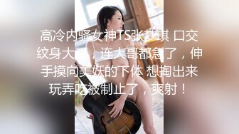 高冷内骚女神TS张梦琪 口交纹身大哥，连大哥都急了，伸手摸向美妖的下体 想掏出来玩弄吃被制止了，爽射！