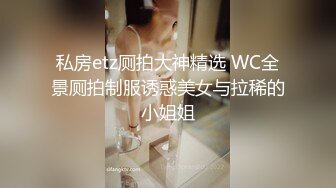 私房etz厕拍大神精选 WC全景厕拍制服诱惑美女与拉稀的小姐姐