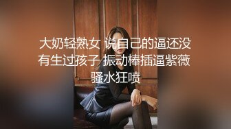 大奶轻熟女 说自己的逼还没有生过孩子 振动棒插逼紫薇 骚水狂喷