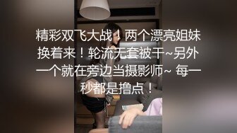 精彩双飞大战！两个漂亮姐妹换着来！轮流无套被干~另外一个就在旁边当摄影师~ 每一秒都是撸点！