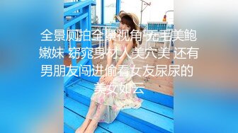 全景厕拍全景视角 无毛美鲍嫩妹 窈窕身材人美穴美 还有男朋友闯进偷看女友尿尿的 美女如云