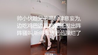 帅小伙趁兄弟喝醉肆意妄为,边吃鸡巴边直播发骚,发出阵阵骚叫,听得都想把他操烂了