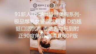 91新人EboArt盛世美胸系列-极品爆乳女警露胸短裙 D奶翘挺口活玩弄 香艳舌吻玩到射 正90度角拍 高清1080P版