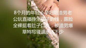 8个月的年轻小孕妇陪渣男老公玩直播挣生孩子的钱，露脸全裸挺着肚子口交，被渣男爆草特写骚逼水还不少