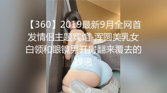 【360】2019最新9月全网首发情侣主题宾馆-浑圆美乳女白领和眼镜男开房翻来覆去的操逼