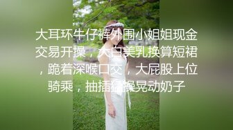 大耳环牛仔裤外围小姐姐现金交易开操，大白美乳换算短裙，跪着深喉口交，大屁股上位骑乘，抽插猛操晃动奶子