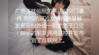 广西玉林仙尼奶茶店口交门事件 同校的高冷女神孙晓慧被发现在校外给一陌生男子口交！同学的朋友调用监控并发布到了互联网上。