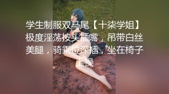 学生制服双马尾【十柒学姐】极度淫荡按头插嘴，吊带白丝美腿，骑乘位深插，坐在椅子上操