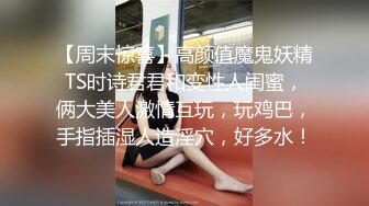 【周末惊喜】高颜值魔鬼妖精TS时诗君君和变性人闺蜜，俩大美人激情互玩，玩鸡巴，手指插湿人造淫穴，好多水！