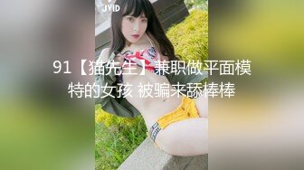 91【猫先生】兼职做平面模特的女孩 被骗来舔棒棒