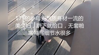 175的小母狗气质身材一流的美少妇，趴下就给口，无套啪啪特写细节水很多