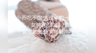 小乔吃不饱 大过年的一样的淫乱，女神群P大战，露脸无套啪啪做爱，高潮呻吟