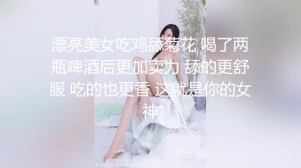 漂亮美女吃鸡舔菊花 喝了两瓶啤酒后更加卖力 舔的更舒服 吃的也更香 这就是你的女神