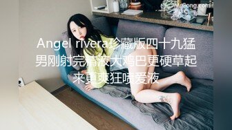 Angel rivera珍藏版四十九猛男刚射完精液大鸡巴更硬草起来更爽狂喷爱液