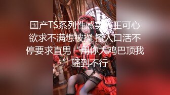 国产TS系列性感美人王可心欲求不满想被操 撩人口活不停要求直男“用你大鸡巴顶我”骚到不行