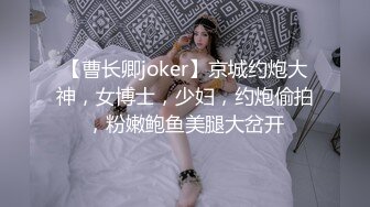 【曹长卿joker】京城约炮大神，女博士，少妇，约炮偷拍，粉嫩鲍鱼美腿大岔开