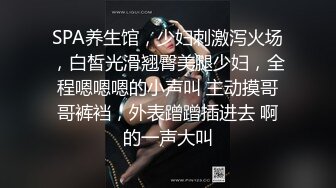 SPA养生馆，少妇刺激泻火场，白皙光滑翘臀美腿少妇，全程嗯嗯嗯的小声叫 主动摸哥哥裤裆，外表蹭蹭插进去 啊的一声大叫