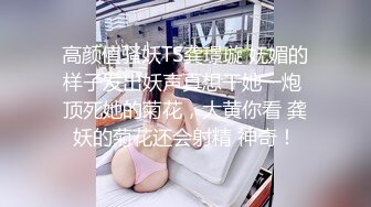 高颜值骚妖TS龚璟璇 妩媚的样子发出妖声真想干她一炮 顶死她的菊花，大黄你看 龚妖的菊花还会射精 神奇！