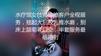 水疗馆女技师偷拍客户全程服务，翘起大屁股乳推水磨，到床上舔菊花口交，半套服务最后撸射